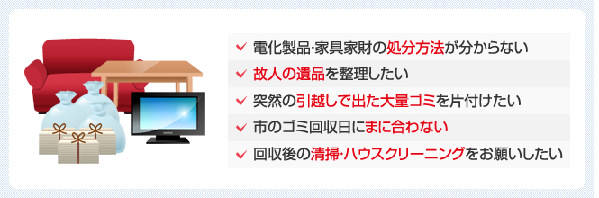 家電製品・家具家財の処分方法がわからない。故人の遺品を整理したい。突然の引越しで出た大量のゴミを片付けたい。市のゴミ回収日に間に合わない。回収後の清掃・ハウスクリーニングをお願いしたい。